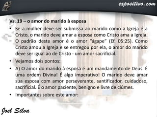 Vs. 19 – o amor do marido à esposa
• Se a mulher deve ser submissa ao marido como a Igreja é a
Cristo, o marido deve amar a esposa como Cristo ama a Igreja.
O padrão deste amor é o amor “ágape” (Ef. 05:25). Como
Cristo amou a Igreja e se entregou por ela, o amor do marido
deve ser igual ao de Cristo - um amor sacrificial.
• Vejamos dois pontos:
• A) O amor do marido à esposa é um mandamento de Deus. É
uma ordem Divina! É algo imperativo! O marido deve amar
sua esposa com amor perseverante, santificador, cuidadoso,
sacrificial. É o amor paciente, benigno e livre de ciúmes.
• Importantes sobre este amor:
 