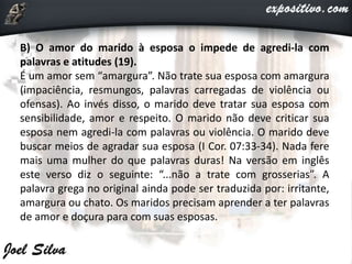 B) O amor do marido à esposa o impede de agredi-la com
palavras e atitudes (19).
É um amor sem “amargura”. Não trate sua esposa com amargura
(impaciência, resmungos, palavras carregadas de violência ou
ofensas). Ao invés disso, o marido deve tratar sua esposa com
sensibilidade, amor e respeito. O marido não deve criticar sua
esposa nem agredi-la com palavras ou violência. O marido deve
buscar meios de agradar sua esposa (I Cor. 07:33-34). Nada fere
mais uma mulher do que palavras duras! Na versão em inglês
este verso diz o seguinte: “...não a trate com grosserias”. A
palavra grega no original ainda pode ser traduzida por: irritante,
amargura ou chato. Os maridos precisam aprender a ter palavras
de amor e doçura para com suas esposas.
 