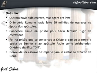 Onésimo:
• Outrora havia sido escravo, mas agora era livre.
• O Império Romano havia feito 60 milhões de escravos na
época dos apóstolos.
• Conheceu Paulo na prisão pois havia tentado fugir da
escravidão.
• Foi na prisão que se converteu a Cristo e passou a servir a
Igreja do Senhor e ao apóstolo Paulo como colaborador.
Onésimo significa “útil”.
• Deixou de ser escravo do império para se alistar ao exército de
Deus.
 
