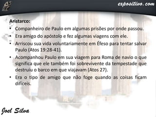 Aristarco:
• Companheiro de Paulo em algumas prisões por onde passou.
• Era amigo do apóstolo e fez algumas viagens com ele.
• Arriscou sua vida voluntariamente em Éfeso para tentar salvar
Paulo (Atos 19:28-41).
• Acompanhou Paulo em sua viagem para Roma de navio o que
significa que ele também foi sobrevivente da tempestade que
destruiu o barco em que viajavam (Atos 27).
• Era o tipo de amigo que não foge quando as coisas ficam
difíceis.
 