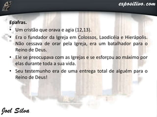 Epafras.
• Um cristão que orava e agia (12,13).
• Era o fundador da Igreja em Colossos, Laodicéia e Hierápolis.
Não cessava de orar pela Igreja, era um batalhador para o
Reino de Deus.
• Ele se preocupava com as Igrejas e se esforçou ao máximo por
elas durante toda a sua vida.
• Seu testemunho era de uma entrega total de alguém para o
Reino de Deus!
 