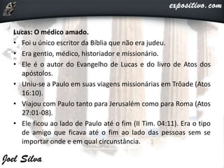 Lucas: O médico amado.
• Foi u único escritor da Bíblia que não era judeu.
• Era gentio, médico, historiador e missionário.
• Ele é o autor do Evangelho de Lucas e do livro de Atos dos
apóstolos.
• Uniu-se a Paulo em suas viagens missionárias em Trôade (Atos
16:10).
• Viajou com Paulo tanto para Jerusalém como para Roma (Atos
27:01-08).
• Ele ficou ao lado de Paulo até o fim (II Tim. 04:11). Era o tipo
de amigo que ficava até o fim ao lado das pessoas sem se
importar onde e em qual circunstância.
 