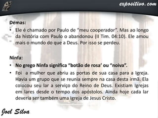 Demas:
• Ele é chamado por Paulo de “meu cooperador”. Mas ao longo
da história com Paulo o abandonou (II Tim. 04:10). Ele amou
mais o mundo do que a Deus. Por isso se perdeu.
Ninfa:
• No grego Ninfa significa “botão de rosa’ ou “noiva”.
• Foi a mulher que abriu as portas de sua casa para a Igreja.
Havia um grupo que se reunia sempre na casa desta irmã. Ela
colocou seu lar a serviço do Reino de Deus. Existiam Igrejas
em lares desde o tempo dos apóstolos. Ainda hoje cada lar
deveria ser também uma Igreja de Jesus Cristo.
 