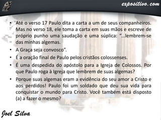 • Até o verso 17 Paulo dita a carta a um de seus companheiros.
Mas no verso 18, ele toma a carta em suas mãos e escreve de
próprio punho uma saudação e uma súplica: “...lembrem-se
das minhas algemas.
• A Graça seja convosco”.
• É a oração final de Paulo pelos cristãos colossenses.
• É uma despedida do apóstolo para a Igreja de Colossos. Por
que Paulo roga à Igreja que lembrem de suas algemas?
• Porque suas algemas eram a evidência do seu amor a Cristo e
aos perdidos! Paulo foi um soldado que deu sua vida para
conquistar o mundo para Cristo. Você também está disposto
(a) a fazer o mesmo?
 