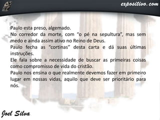 Paulo esta preso, algemado.
No corredor da morte, com “o pé na sepultura”, mas sem
medo e ainda assim ativo no Reino de Deus.
Paulo fecha as “cortinas” desta carta e dá suas últimas
instruções.
Ele fala sobre a necessidade de buscar as primeiras coisas
como compromisso de vida do cristão.
Paulo nos ensina o que realmente devemos fazer em primeiro
lugar em nossas vidas, aquilo que deve ser prioritário para
nós.
 
