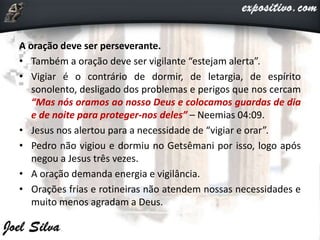 A oração deve ser perseverante.
• Também a oração deve ser vigilante “estejam alerta”.
• Vigiar é o contrário de dormir, de letargia, de espírito
sonolento, desligado dos problemas e perigos que nos cercam
“Mas nós oramos ao nosso Deus e colocamos guardas de dia
e de noite para proteger-nos deles” – Neemias 04:09.
• Jesus nos alertou para a necessidade de “vigiar e orar”.
• Pedro não vigiou e dormiu no Getsêmani por isso, logo após
negou a Jesus três vezes.
• A oração demanda energia e vigilância.
• Orações frias e rotineiras não atendem nossas necessidades e
muito menos agradam a Deus.
 