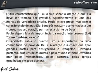 Outra característica que Paulo fala sobre a oração é que ela
deve ser tomada por gratidão. Agradecimento é uma das
marcas do verdadeiro cristão. Paulo estava preso, mas com o
coração cheio de gratidão. Seus pés estavam acorrentados a um
tronco, mas seu coração permanecia diante de Deus.
Paulo depois fala da importância da oração intercessora (3,4)
“orem também por nós”.
O apóstolo sabia o quanto isto é importante na vida
comunitária do povo de Deus. A oração é a chave que abre
grandes portas para divulgarmos o Evangelho. Devemos
portanto, orar uns pelos outros e pelo mundo inteiro! Devemos
orar pelos missionários, pelos pastores, pelas Igrejas
espalhadas em todo planeta.
 
