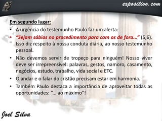 Em segundo lugar:
• A urgência do testemunho Paulo faz um alerta:
• “Sejam sábios no procedimento para com os de fora...” (5,6).
Isso diz respeito à nossa conduta diária, ao nosso testemunho
pessoal.
• Não devemos servir de tropeço para ninguém! Nosso viver
deve ser irrepreensível: palavras, gestos, namoro, casamento,
negócios, estudo, trabalho, vida social e ETC.
• O andar e o falar do cristão precisam estar em harmonia.
• Também Paulo destaca a importância de aproveitar todas as
oportunidades: “... ao máximo”!
 