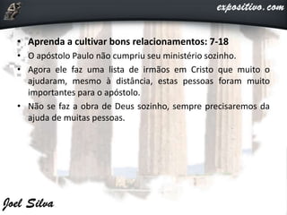• Aprenda a cultivar bons relacionamentos: 7-18
• O apóstolo Paulo não cumpriu seu ministério sozinho.
• Agora ele faz uma lista de irmãos em Cristo que muito o
ajudaram, mesmo à distância, estas pessoas foram muito
importantes para o apóstolo.
• Não se faz a obra de Deus sozinho, sempre precisaremos da
ajuda de muitas pessoas.
 