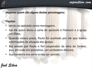 Vejamos quem são alguns destes personagens:
Tíquico:
• serviu ao apóstolo como mensageiro.
• Foi ele quem levou a carta do apóstolo à Filemom e a Igreja
em Éfeso.
• Quando estava preso, Paulo foi auxiliado por ele que levava
informações da situação das Igrejas .
• Era amado por Paulo e fiel cooperador da obra do Senhor,
pois em tudo era prestativo, um verdadeiro diácono.
• Sua bandeira era servir e não ser servido.
 