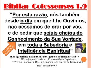 Bíblia: Colossenses 1.9
“Por esta razão, nós também,
desde o dia em que Lhe Ouvimos,
não cessamos de orar por vós,
e de pedir que sejais cheios do
Conhecimento da Sua Vontade,
em toda a Sabedoria e
Inteligência Espiritual”
Jair/ Teólogo/Set/2017
Q.E: Quociente Espiritual / Inteligência Espiritual e Sábio.
* Não sejas, e deixe de ser: Um Analfabeto Espiritual.
** Venha Conhecer a Deus e a Sua Vontade Eterna do Bem da Vida.
