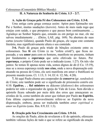 Colossenses (Comentário Bíblico Moody) 10 
II. A Natureza do Senhorio de Cristo. 1:3 – 2:7. 
A. Ação de Graças pela Fé dos Colossenses em Cristo. 1:3-8. 
Uma antiga carta grega começa assim: Apion para Epimacho seu 
Pai e Senhor, muitas saudações (kairein). Antes de mais nada rogo que 
estejas com saúde, e que prosperes e que passes bem continuamente. ... 
Agradeço ao Senhor Separis que, estando eu em perigo no mar, ele me 
salvou imediatamente .. . (Deiss, LAE, pág. 169). Na abertura de suas 
cartas (exceto Gálatas), quando Paulo dá graças, ele segue este costume 
literário, mas significativamente altera o seu conteúdo. 
3-6. Paulo dá graças pela tríade de bênçãos existente entre os 
colossenses. Sua fé em Cristo (e na "esfera cristã"), que ficou no 
passado, e seu amor para com os homens, manifesto no presente, tinham 
por fundamento a esperança que seria efetivada no futuro. Por 
esperança, o próprio Cristo pode ser o indicado (cons. 1:27). Os três vão 
juntos: Se temos fé apenas nesta vida, somos dignos de dó (I Co. 15:19), 
mas se a nossa esperança reside nos céus, onde a nova dispensação está 
atuando na pessoa de Cristo, ela será manifesta em amor e frutificará no 
presente mundo (cons. Cl. 1:13; 3: 14; Ef. 6: 12; Mc. 4:20). 
7. Só aqui Paulo chama uru cooperador de conservo (gr. sundoulos) 
de Cristo; este também pode ser o significado de prisioneiro com#o em 
4:10. Epafras. . . fiel ministro ou diácono (diakonos) dos colossenses 
poderia ter sido o organizador da igreja do Vale de Licus. Sem dúvida o 
apóstolo ficara sabendo por meio dele dos erros que ameaçaram os 
cristãos de lá, como também do amor que tinham por Paulo no Espírito. 
Esta última expressão provavelmente refere-se ao Espírito da nova 
dispensação, embora, possa ser traduzida também amor espiritual e 
amor no Espírito (cons. Rm. 8:9; Ef. 1:3). 
B. Oração pelo Seu Crescimento em Cristo. 1:9-14. 
As orações de Paulo, além de revelarem a fé do apóstolo, oferecem 
também valiosas lições de tudo o que se refere ao significado da oração 
 