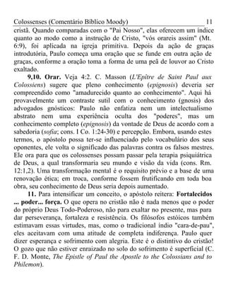 Colossenses (Comentário Bíblico Moody) 11 
cristã. Quando comparadas com o "Pai Nosso", elas oferecem um índice 
quanto ao modo como a instrução de Cristo, "vós orareis assim" (Mt. 
6:9), foi aplicada na igreja primitiva. Depois da ação de graças 
introdutória, Paulo começa uma oração que se funde em outra ação de 
graças, conforme a oração toma a forma de uma peã de louvor ao Cristo 
exaltado. 
9,10. Orar. Veja 4:2. C. Masson (L'Epître de Saint Paul aux 
Colossiens) sugere que pleno conhecimento (epignosis) deveria ser 
compreendido como "amadurecido quanto ao conhecimento". Aqui há 
provavelmente um contraste sutil com o conhecimento (gnosis) dos 
advogados gnósticos: Paulo não enfatiza nem um intelectualismo 
abstrato nem uma experiência oculta dos "poderes", mas um 
conhecimento completo (epignosis) da vontade de Deus de acordo com a 
sabedoria (sofia; cons. I Co. 1:24-30) e percepção. Embora, usando estes 
termos, o apóstolo possa ter-se influenciado pelo vocabulário dos seus 
oponentes, ele volta o significado das palavras contra os falsos mestres. 
Ele ora para que os colossenses possam passar pela terapia psiquiátrica 
de Deus, a qual transformaria seu mundo e visão da vida (cons. Rm. 
12:1,2). Uma transformação mental é o requisito prévio e a base de uma 
renovação ética; em troca, conforme fossem frutificando em toda boa 
obra, seu conhecimento de Deus seria depois aumentado. 
11. Para intensificar um conceito, o apóstolo reitera: Fortalecidos 
... poder... força. O que opera no cristão não é nada menos que o poder 
do próprio Deus Todo-Poderoso, não para exaltar no presente, mas para 
dar perseverança, fortaleza e resistência. Os filósofos estóicos também 
estimavam essas virtudes, mas, como o tradicional índio "cara-de-pau", 
eles aceitavam com uma atitude de completa indiferença. Paulo quer 
dizer esperança e sofrimento com alegria. Este é o distintivo do cristão! 
O gozo que não estiver enraizado no solo do sofrimento é superficial (C. 
F. D. Monte, The Epistle of Paul the Apostle to the Colossians and to 
Philemon). 
 