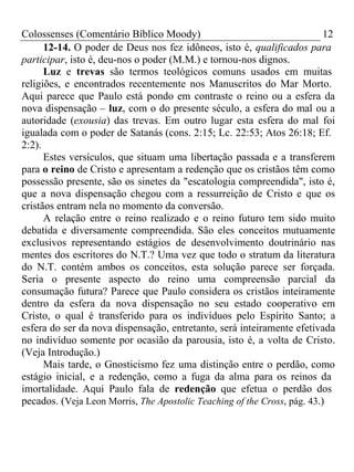 Colossenses (Comentário Bíblico Moody) 12 
12-14. O poder de Deus nos fez idôneos, isto é, qualificados para 
participar, isto é, deu-nos o poder (M.M.) e tornou-nos dignos. 
Luz e trevas são termos teológicos comuns usados em muitas 
religiões, e encontrados recentemente nos Manuscritos do Mar Morto. 
Aqui parece que Paulo está pondo em contraste o reino ou a esfera da 
nova dispensação – luz, com o do presente século, a esfera do mal ou a 
autoridade (exousia) das trevas. Em outro lugar esta esfera do mal foi 
igualada com o poder de Satanás (cons. 2:15; Lc. 22:53; Atos 26:18; Ef. 
2:2). 
Estes versículos, que situam uma libertação passada e a transferem 
para o reino de Cristo e apresentam a redenção que os cristãos têm como 
possessão presente, são os sinetes da "escatologia compreendida", isto é, 
que a nova dispensação chegou com a ressurreição de Cristo e que os 
cristãos entram nela no momento da conversão. 
A relação entre o reino realizado e o reino futuro tem sido muito 
debatida e diversamente compreendida. São eles conceitos mutuamente 
exclusivos representando estágios de desenvolvimento doutrinário nas 
mentes dos escritores do N.T.? Uma vez que todo o stratum da literatura 
do N.T. contém ambos os conceitos, esta solução parece ser forçada. 
Seria o presente aspecto do reino uma compreensão parcial da 
consumação futura? Parece que Paulo considera os cristãos inteiramente 
dentro da esfera da nova dispensação no seu estado cooperativo em 
Cristo, o qual é transferido para os indivíduos pelo Espírito Santo; a 
esfera do ser da nova dispensação, entretanto, será inteiramente efetivada 
no indivíduo somente por ocasião da parousia, isto é, a volta de Cristo. 
(Veja Introdução.) 
Mais tarde, o Gnosticismo fez uma distinção entre o perdão, como 
estágio inicial, e a redenção, como a fuga da alma para os reinos da 
imortalidade. Aqui Paulo fala de redenção que efetua o perdão dos 
pecados. (Veja Leon Morris, The Apostolic Teaching of the Cross, pág. 43.) 
 