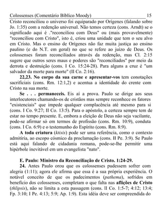 Colossenses (Comentário Bíblico Moody) 15 
Cristo reconciliou o universo foi equiparado por Orígenes (falando sobre 
Jo. 1:35) com a redenção universal. Não temos certeza (cons. Arndt) se o 
significado aqui é ."reconciliou com Deus" ou (mais provavelmente) 
"reconciliou com Cristo", isto é, criou uma unidade que tem o seu alvo 
em Cristo. Mas o ensino de Orígenes não faz muita justiça ao ensino 
paulino (e do N.T. em geral) no que se refere ao juízo de Deus. Os 
colossenses foram reconciliados através da redenção, mas Cl. 2:15 
sugere que outros seres maus e poderes são "reconciliados" por meio da 
derrota e destruição (cons. I Co. 15:24-28). Para alguns a cruz é "um 
salvador da morte para morte" (II Co. 2:16). 
22,23. No corpo da sua carne e apresentar-vos tem conotações 
sacrificiais (cons. Rm. 12:1,2) e acentua a identidade do crente com 
Cristo na sua morte. 
Se . . . permaneceis. Eis aí a prova. Paulo se dirige aos seus 
interlocutores chamando-os de cristãos mas sempre reconhece os fatores 
"existenciais" que impede qualquer complacência até mesmo para si 
(cons. I Co. 9:27; II Co. 13:5). Para o apóstolo, a certeza sempre tem de 
estar no tempo presente. E, embora a eleição de Deus não seja vacilante, 
pode-se afirmar só em termos de profissão (cons. Rm. 10:9), conduta 
(cons. I Co. 6:9) e o testemunho do Espírito (cons. Rm. 8:9). 
A toda criatura (ktisis) pode ser uma referência, como o contexto 
admitiria, ao escopo cósmico da proclamação (cons. II Pe. 3:9). Se Paulo 
está aqui falando de cidadania romana, pode-se-lhe permitir uma 
hipérbole inevitável em um evangelista "nato". 
E. Paulo: Ministro da Reconciliação de Cristo. 1:24-29. 
24. Antes Paulo orou que os colossenses pudessem sofrer com 
alegria (1:11); agora ele afirma que essa é a sua própria experiência. O 
notável conceito de que os padecimentos (pathema), sofridos em 
benefício dos colossenses, completam o que falta nas aflições de Cristo 
(thlipsis), não se limita a esta passagem (cons. lI Co. 1:5-7; 4:12; 13:4; 
Fp. 3:10; I Pe. 4:13; 5:9; Ap. 1:9). Esta idéia deve ser compreendida do 
 