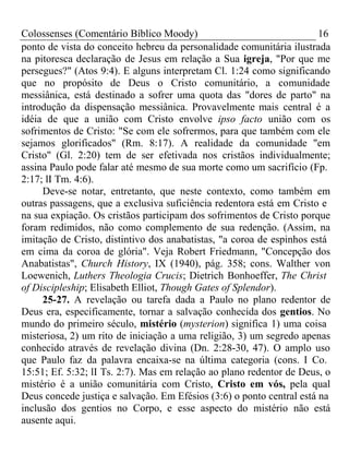 Colossenses (Comentário Bíblico Moody) 16 
ponto de vista do conceito hebreu da personalidade comunitária ilustrada 
na pitoresca declaração de Jesus em relação a Sua igreja, "Por que me 
persegues?" (Atos 9:4). E alguns interpretam Cl. 1:24 como significando 
que no propósito de Deus o Cristo comunitário, a comunidade 
messiânica, está destinado a sofrer uma quota das "dores de parto" na 
introdução da dispensação messiânica. Provavelmente mais central é a 
idéia de que a união com Cristo envolve ipso facto união com os 
sofrimentos de Cristo: "Se com ele sofrermos, para que também com ele 
sejamos glorificados" (Rm. 8:17). A realidade da comunidade "em 
Cristo" (Gl. 2:20) tem de ser efetivada nos cristãos individualmente; 
assina Paulo pode falar até mesmo de sua morte como um sacrifício (Fp. 
2:17; lI Tm. 4:6). 
Deve-se notar, entretanto, que neste contexto, como também em 
outras passagens, que a exclusiva suficiência redentora está em Cristo e 
na sua expiação. Os cristãos participam dos sofrimentos de Cristo porque 
foram redimidos, não como complemento de sua redenção. (Assim, na 
imitação de Cristo, distintivo dos anabatistas, "a coroa de espinhos está 
em cima da coroa de glória". Veja Robert Friedmann, "Concepção dos 
Anabatistas", Church History, IX (1940), pág. 358; cons. Walther von 
Loewenich, Luthers Theologia Crucis; Dietrich Bonhoeffer, The Christ 
of Discipleship; Elisabeth Elliot, Though Gates of Splendor). 
25-27. A revelação ou tarefa dada a Paulo no plano redentor de 
Deus era, especificamente, tornar a salvação conhecida dos gentios. No 
mundo do primeiro século, mistério (mysterion) significa 1) uma coisa 
misteriosa, 2) um rito de iniciação a uma religião, 3) um segredo apenas 
conhecido através de revelação divina (Dn. 2:28-30, 47). O amplo uso 
que Paulo faz da palavra encaixa-se na última categoria (cons. I Co. 
15:51; Ef. 5:32; lI Ts. 2:7). Mas em relação ao plano redentor de Deus, o 
mistério é a união comunitária com Cristo, Cristo em vós, pela qual 
Deus concede justiça e salvação. Em Efésios (3:6) o ponto central está na 
inclusão dos gentios no Corpo, e esse aspecto do mistério não está 
ausente aqui. 
 