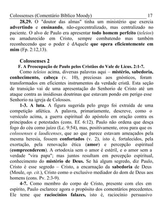 Colossenses (Comentário Bíblico Moody) 17 
28,29. O "doutor das almas" tinha um ministério que exercia 
advertindo e ensinando, não-egocentralizado, mas centralizado no 
paciente. O alvo de Paulo era apresentar todo homem perfeito (teleios) 
ou amadurecido em Cristo, sempre combatendo mas também 
reconhecendo que o poder é dAquele que opera eficientemente em 
mim (Fp. 2:12,13). 
Colossenses 2 
F. A Preocupação de Paulo pelos Cristãos do Vale de Licus. 2:1-7. 
Como teleios acima, diversas palavras aqui – mistério, sabedoria, 
conhecimento, cabeça (v. 10), preciosas aos gnósticos, foram 
transformados em eficientes instrumentos da verdade cristã. Esta seção 
de transição vai de uma apresentação do Senhorio de Cristo até um 
ataque contra as insidiosas doutrinas que estavam pondo em perigo esse 
Senhorio na igreja de Colossos. 
1-3. A luta. A figura sugerida pelo grego foi extraída de uma 
competição atlética. A palavra, primariamente, descreve, como o 
versículo acima, a guerra espiritual do apóstolo em oração contra os 
principados e potestades (cons. Ef. 6:12). Paulo não ordena que desça 
fogo do céu como juízo (Lc. 9:54), mas, positivamente, orou para que os 
colossenses e laodicenses, que ao que parece estavam ameaçados pela 
mesma heresia, fossem confortados (v. 2), isto é, fortalecidos, pela 
exortação, pela renovação ética (amor) e percepção espiritual 
(compreenderem). A ortodoxia sem o amor é estéril, e o amor sem a 
verdade "vira papa"; mas juntos resultam em percepção espiritual, 
conhecimento do mistério de Deus. Se há algum segredo, diz Paulo, 
Cristo é esse segredo – Cristo, a encarnação da sabedoria de Deus 
(Moule, op. cit.), Cristo como o exclusivo mediador do dom de Deus aos 
homens (cons. Pv. 2:3-9). 
4-7. Como membro do corpo de Cristo, presente com eles em 
espírito, Paulo esclarece agora o propósito dos comentários precedentes. 
Ele teme que raciocínios falazes, isto é, raciocínio persuasivo 
 