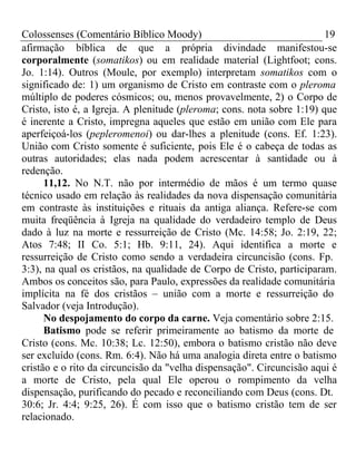 Colossenses (Comentário Bíblico Moody) 19 
afirmação bíblica de que a própria divindade manifestou-se 
corporalmente (somatikos) ou em realidade material (Lightfoot; cons. 
Jo. 1:14). Outros (Moule, por exemplo) interpretam somatikos com o 
significado de: 1) um organismo de Cristo em contraste com o pleroma 
múltiplo de poderes cósmicos; ou, menos provavelmente, 2) o Corpo de 
Cristo, isto é, a Igreja. A plenitude (pleroma; cons. nota sobre 1:19) que 
é inerente a Cristo, impregna aqueles que estão em união com Ele para 
aperfeiçoá-los (pepleromenoi) ou dar-lhes a plenitude (cons. Ef. 1:23). 
União com Cristo somente é suficiente, pois Ele é o cabeça de todas as 
outras autoridades; elas nada podem acrescentar à santidade ou à 
redenção. 
11,12. No N.T. não por intermédio de mãos é um termo quase 
técnico usado em relação às realidades da nova dispensação comunitária 
em contraste às instituições e rituais da antiga aliança. Refere-se com 
muita freqüência à Igreja na qualidade do verdadeiro templo de Deus 
dado à luz na morte e ressurreição de Cristo (Mc. 14:58; Jo. 2:19, 22; 
Atos 7:48; II Co. 5:1; Hb. 9:11, 24). Aqui identifica a morte e 
ressurreição de Cristo como sendo a verdadeira circuncisão (cons. Fp. 
3:3), na qual os cristãos, na qualidade de Corpo de Cristo, participaram. 
Ambos os conceitos são, para Paulo, expressões da realidade comunitária 
implícita na fé dos cristãos – união com a morte e ressurreição do 
Salvador (veja Introdução). 
No despojamento do corpo da carne. Veja comentário sobre 2:15. 
Batismo pode se referir primeiramente ao batismo da morte de 
Cristo (cons. Mc. 10:38; Lc. 12:50), embora o batismo cristão não deve 
ser excluído (cons. Rm. 6:4). Não há uma analogia direta entre o batismo 
cristão e o rito da circuncisão da "velha dispensação". Circuncisão aqui é 
a morte de Cristo, pela qual Ele operou o rompimento da velha 
dispensação, purificando do pecado e reconciliando com Deus (cons. Dt. 
30:6; Jr. 4:4; 9:25, 26). É com isso que o batismo cristão tem de ser 
relacionado. 
 