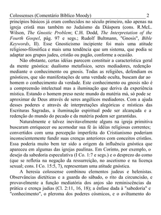 Colossenses (Comentário Bíblico Moody) 2 
princípios básicos já eram conhecidos no século primeiro, não apenas na 
igreja cristã mas também no Judaísmo da Diáspora (cons. R.McL. 
Wilson, The Gnostic Problem; C.H. Dodd, The Interpretation of the 
Fourth Gospel, pág. 97 e segs.; Rudolf Bultmann, "Gnosis", Bible 
Keywords, II). Esse Gnosticismo incipiente foi mais uma atitude 
religioso-filosófica e mais uma tendência que um sistema, que podia se 
adaptar aos grupos judeu, cristão ou pagão, conforme a ocasião. 
Não obstante, certas idéias parecem constituir a característica geral 
da mente gnóstica: dualismo metafísico, seres mediadores, redenção 
mediante o conhecimento ou gnosis. Todas as religiões, defendiam os 
gnósticos, que são manifestações de uma verdade oculta, buscam dar ao 
homem o conhecimento da verdade. Este conhecimento ou gnosis não é 
a compreensão intelectual mas a iluminação que deriva da experiência 
mística. Estando o homem preso neste mundo da matéria má, só pode se 
aproximar de Deus através de seres angélicos mediadores. Com a ajuda 
desses poderes e através de interpretações alegóricas e místicas das 
Escrituras Sagradas, a iluminação espiritual pode ser alcançada e a 
redenção do mundo do pecado e da matéria podem ser garantidas. 
Naturalmente e talvez inevitavelmente alguns na igreja primitiva 
buscaram enriquecer ou acomodar sua fé às idéias religiosas correntes; 
convertidos com uma percepção imperfeita do Cristianismo poderiam 
inconscientemente fundir suas crenças anteriores com conceitos cristãos. 
Essa poderia muito bem ter sido a origem da influência gnóstica que 
apareceu em algumas das igrejas paulinas. Em Corinto, por exemplo, o 
desejo da sabedoria especulativa (I Co. 1:7 e segs.) e o desprezo do como 
(que se refletia na negação da ressurreição, no ascetismo e na licença 
sexual; cons. I Co. 15:5, 7), representam uma atitude gnóstica. 
A heresia colossense combinou elementos judeus e helenistas. 
Observâncias dietéticas e a guarda do sábado, o rito da circuncisão, e 
provavelmente a função mediatória dos anjos são reminiscências da 
prática e crença judias (Cl. 2:11, 16, 18); a ênfase dada à "sabedoria" e 
"conhecimento", o pleroma dos poderes cósmicos, e o aviltamento do 
 