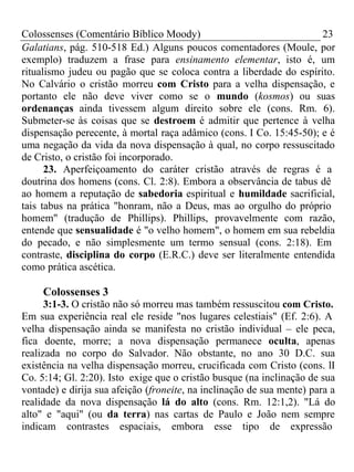 Colossenses (Comentário Bíblico Moody) 23 
Galatians, pág. 510-518 Ed.) Alguns poucos comentadores (Moule, por 
exemplo) traduzem a frase para ensinamento elementar, isto é, um 
ritualismo judeu ou pagão que se coloca contra a liberdade do espírito. 
No Calvário o cristão morreu com Cristo para a velha dispensação, e 
portanto ele não deve viver como se o mundo (kosmos) ou suas 
ordenanças ainda tivessem algum direito sobre ele (cons. Rm. 6). 
Submeter-se às coisas que se destroem é admitir que pertence à velha 
dispensação perecente, à mortal raça adâmico (cons. I Co. 15:45-50); e é 
uma negação da vida da nova dispensação à qual, no corpo ressuscitado 
de Cristo, o cristão foi incorporado. 
23. Aperfeiçoamento do caráter cristão através de regras é a 
doutrina dos homens (cons. Cl. 2:8). Embora a observância de tabus dê 
ao homem a reputação de sabedoria espiritual e humildade sacrificial, 
tais tabus na prática "honram, não a Deus, mas ao orgulho do próprio 
homem" (tradução de Phillips). Phillips, provavelmente com razão, 
entende que sensualidade é "o velho homem", o homem em sua rebeldia 
do pecado, e não simplesmente um termo sensual (cons. 2:18). Em 
contraste, disciplina do corpo (E.R.C.) deve ser literalmente entendida 
como prática ascética. 
Colossenses 3 
3:1-3. O cristão não só morreu mas também ressuscitou com Cristo. 
Em sua experiência real ele reside "nos lugares celestiais" (Ef. 2:6). A 
velha dispensação ainda se manifesta no cristão individual – ele peca, 
fica doente, morre; a nova dispensação permanece oculta, apenas 
realizada no corpo do Salvador. Não obstante, no ano 30 D.C. sua 
existência na velha dispensação morreu, crucificada com Cristo (cons. lI 
Co. 5:14; Gl. 2:20). Isto exige que o cristão busque (na inclinação de sua 
vontade) e dirija sua afeição (froneite, na inclinação de sua mente) para a 
realidade da nova dispensação lá do alto (cons. Rm. 12:1,2). "Lá do 
alto" e "aqui" (ou da terra) nas cartas de Paulo e João nem sempre 
indicam contrastes espaciais, embora esse tipo de expressão 
 