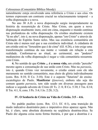 Colossenses (Comentário Bíblico Moody) 24 
naturalmente esteja envolvendo uma referência a Cristo e aos céus. Os 
termos expressam um contraste crucial no relacionamento temporal – a 
velha dispensação e a nova. 
No ano 30 A.D. a nova dispensação surgiu inesperadamente na 
história da ressurreição de Cristo. Mas Cristo, em quem a nova 
dispensação atualmente inere, está em cima, enquanto o mundo continua 
nas profundezas da velha dispensação. Os cristãos atualmente existem 
"lá no alto", isto é, na nova dispensação, apenas "em Cristo" e através da 
habitação do Espírito Santo neles. Mas sua existência comunitária em 
Cristo não é menos real que a sua existência individual. A cidadania de 
um cristão está na "Jerusalém que é de cima" (Gl. 4:26), e isto exige uma 
transformação contínua da sua mente e vontade em relação a esta 
realidade. Conformar-se ao ritual, ao cerimonial, aos "poderes" 
medianeiros da velha dispensação é negar a vida comunitária ressurreta 
com Cristo. 
4. No sentido de que Cristo ... é a nossa vida, um cristão "percebe" 
mesmo agora a consumação de sua união com Cristo. Mas na parousia, 
isto é, quando Cristo vier novamente, o cristão estará com ele não 
meramente no sentido comunitário, mas cheio de glória individualmente 
(cons. Rm. 8:18; lI Co. 3:18). Este é o aspecto "futurista" do ensino 
escatológico de Paulo. Manifestar (faneroo), embora não seja tão 
comum quanto parousia, tem sido usado em diversas passagens para 
indicar o segundo advento de Cristo (II Ts. 2: 8; lI Co. 5:10; I Tm. 6:14; 
lI Tm. 4:1, 8; cons. I Pe. 5:4; I Jo. 2:28; 3:2). 
IV. O Senhorio de Cristo na Vida do Cristão. 3:5 – 4:6. 
No padrão paulino (cons. Rm. 12:1; Ef. 4:1), uma transição do 
modo indicativo doutrinário para o imperativo ético aparece agora. Não 
há, é claro, uma absoluta dicotomia na seqüência doutrina-ética. Se 
Paulo diz alguma coisa nesta forma literária, é por que a doutrina é a 
 