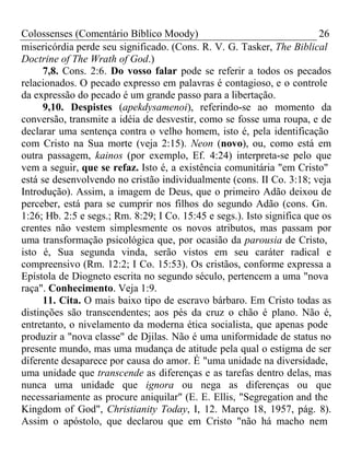 Colossenses (Comentário Bíblico Moody) 26 
misericórdia perde seu significado. (Cons. R. V. G. Tasker, The Biblical 
Doctrine of The Wrath of God.) 
7,8. Cons. 2:6. Do vosso falar pode se referir a todos os pecados 
relacionados. O pecado expresso em palavras é contagioso, e o controle 
da expressão do pecado é um grande passo para a libertação. 
9,10. Despistes (apekdysamenoi), referindo-se ao momento da 
conversão, transmite a idéia de desvestir, como se fosse uma roupa, e de 
declarar uma sentença contra o velho homem, isto é, pela identificação 
com Cristo na Sua morte (veja 2:15). Neon (novo), ou, como está em 
outra passagem, kainos (por exemplo, Ef. 4:24) interpreta-se pelo que 
vem a seguir, que se refaz. Isto é, a existência comunitária "em Cristo" 
está se desenvolvendo no cristão individualmente (cons. II Co. 3:18; veja 
Introdução). Assim, a imagem de Deus, que o primeiro Adão deixou de 
perceber, está para se cumprir nos filhos do segundo Adão (cons. Gn. 
1:26; Hb. 2:5 e segs.; Rm. 8:29; I Co. 15:45 e segs.). Isto significa que os 
crentes não vestem simplesmente os novos atributos, mas passam por 
uma transformação psicológica que, por ocasião da parousia de Cristo, 
isto é, Sua segunda vinda, serão vistos em seu caráter radical e 
compreensivo (Rm. 12:2; I Co. 15:53). Os cristãos, conforme expressa a 
Epístola de Diogneto escrita no segundo século, pertencem a uma "nova 
raça". Conhecimento. Veja 1:9. 
11. Cita. O mais baixo tipo de escravo bárbaro. Em Cristo todas as 
distinções são transcendentes; aos pés da cruz o chão é plano. Não é, 
entretanto, o nivelamento da moderna ética socialista, que apenas pode 
produzir a "nova classe" de Djilas. Não é uma uniformidade de status no 
presente mundo, mas uma mudança de atitude pela qual o estigma de ser 
diferente desaparece por causa do amor. É "uma unidade na diversidade, 
uma unidade que transcende as diferenças e as tarefas dentro delas, mas 
nunca uma unidade que ignora ou nega as diferenças ou que 
necessariamente as procure aniquilar" (E. E. Ellis, "Segregation and the 
Kingdom of God", Christianity Today, I, 12. Março 18, 1957, pág. 8). 
Assim o apóstolo, que declarou que em Cristo "não há macho nem 
 