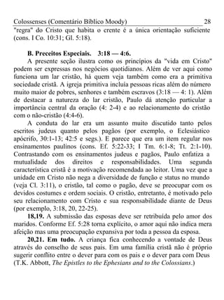 Colossenses (Comentário Bíblico Moody) 28 
"regra" do Cristo que habita o crente é a única orientação suficiente 
(cons. I Co. 10:31; Gl. 5:18). 
B. Preceitos Especiais. 3:18 — 4:6. 
A presente seção ilustra como os princípios da "vida em Cristo" 
podem ser expressas nos negócios quotidianos. Além de ver aqui como 
funciona um lar cristão, há quem veja também como era a primitiva 
sociedade cristã. A igreja primitiva incluía pessoas ricas além do número 
muito maior de pobres, senhores e também escravos (3:18 — 4: 1). Além 
de destacar a natureza do lar cristão, Paulo dá atenção particular a 
importância central da oração (4: 2-4) e ao relacionamento do cristão 
com o não-cristão (4:4-6). 
A conduta do lar era um assunto muito discutido tanto pelos 
escritos judeus quanto pelos pagãos (por exemplo, o Eclesiástico 
apócrifo, 30:1-13; 42:5 e segs.). E parece que era um item regular nos 
ensinamentos paulinos (cons. Ef. 5:22-33; I Tm. 6:1-8; Tt. 2:1-10). 
Contrastando com os ensinamentos judeus e pagãos, Paulo enfatiza a 
mutualidade dos direitos e responsabilidades. Uma segunda 
característica cristã é a motivação recomendada ao leitor. Uma vez que a 
unidade em Cristo não nega a diversidade de função e status no mundo 
(veja Cl. 3:11), o cristão, tal como o pagão, deve se preocupar com os 
devidos costumes e ordem sociais. O cristão, entretanto, é motivado pelo 
seu relacionamento com Cristo e sua responsabilidade diante de Deus 
(por exemplo, 3:18, 20, 22-25). 
18,19. A submissão das esposas deve ser retribuída pelo amor dos 
maridos. Conforme Ef. 5:28 torna explícito, o amor aqui não indica mera 
afeição mas uma preocupação expansiva por toda a pessoa da esposa. 
20,21. Em tudo. A criança fica conhecendo a vontade de Deus 
através do conselho de seus pais. Em uma família cristã não é próprio 
sugerir conflito entre o dever para com os pais e o dever para com Deus 
(T.K. Abbott, The Epistles to the Ephesians and to the Colossians.) 
 