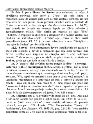 Colossenses (Comentário Bíblico Moody) 29 
Fazê-lo é grato diante do Senhor provavelmente se infere à 
obediência motivada pelo amor a Cristo; ela não limita a 
responsabilidade da criança para com os pais cristãos. Embora, em um 
caso extremo, um jovem possa precisar escolher entre a vontade de 
Cristo em oposição à dos pais que não são cristãos (cons. Lc. 14:26), 
essa atitude só deveria ser tomada depois de sóbria reflexão e 
aconselhamento cristão. "Não corrija em excesso os seus filhos" 
(Phillips). O propósito da disciplina é desenvolver o homem cristão, não 
produzir um indivíduo abjeto. O "não" aqui, como na ética cristã 
generalizada (cons. Cl. 3:21), deve-se subordinar a uma "disciplina e 
instrução do Senhor" positivas (Ef. 6:4). 
22,23. Servos – hoje, empregados devem trabalhar não só quando o 
chefe está olhando, e devido a motivação que esse olhar fornece, mas 
devem trabalhar com singeleza de coração, isto é, com dedicação 
honesta. Todo o serviço, para o cristão, é primariamente prestado ao 
Senhor, que julga com toda imparcialidade e justiça. 
24. O "escravo" fiel de Cristo recebe porção de filho – a herança. 
Galardão (E.R.C.) (recompensa (E.R.A.) exata, Lightfoot) não é, como 
os críticos usam o termo, algo a ser recebido lá no céu. Antes, é o sorvete 
reservado para a menininha que, aconchegando-se nos braços do papai, 
exclama, "Viu, papai, eu arrumei o meu quarto como você mandou". A 
verdadeira recompensa é a aprovação do pai; o sorvete é apenas um 
enfeite – mas um enfeite bem recebido. O hino-oração que pede que 
"possamos festejar no paraíso com eles" não é espiritual só para um 
platonista. Mas é preciso que haja motivação; a mente mercenária exclui 
a possibilidade da recompensa cristã (cons. Atos 8:18 e segs.). 
25. Receberá. Isto é, na presente vida ou no dia do juízo. Deus aqui 
é tido como Aquele que garante a justiça (cons. Rm. 12:19; lI Co. 5:10. 
Sobre o "justo merecimento" como medida adequada de punição 
criminal, compare C.S. Lewis, "The Humanitarian Theory of 
Punishment", Res Judicate, VI, 1953-54, pág. 224-230. Veja também 
comentário sobre Cl. 3:6). Não há acepção de pessoas refere-se tanto ao 
 