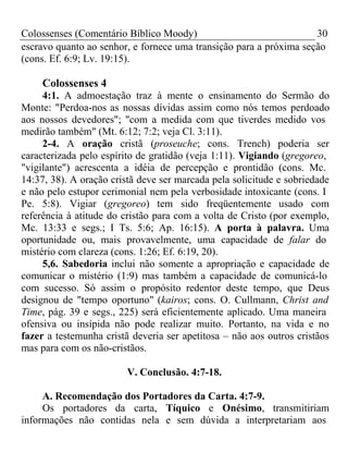 Colossenses (Comentário Bíblico Moody) 30 
escravo quanto ao senhor, e fornece uma transição para a próxima seção 
(cons. Ef. 6:9; Lv. 19:15). 
Colossenses 4 
4:1. A admoestação traz à mente o ensinamento do Sermão do 
Monte: "Perdoa-nos as nossas dívidas assim como nós temos perdoado 
aos nossos devedores"; "com a medida com que tiverdes medido vos 
medirão também" (Mt. 6:12; 7:2; veja Cl. 3:11). 
2-4. A oração cristã (proseuche; cons. Trench) poderia ser 
caracterizada pelo espírito de gratidão (veja 1:11). Vigiando (gregoreo, 
"vigilante") acrescenta a idéia de percepção e prontidão (cons. Mc. 
14:37, 38). A oração cristã deve ser marcada pela solicitude e sobriedade 
e não pelo estupor cerimonial nem pela verbosidade intoxicante (cons. I 
Pe. 5:8). Vigiar (gregoreo) tem sido freqüentemente usado com 
referência à atitude do cristão para com a volta de Cristo (por exemplo, 
Mc. 13:33 e segs.; I Ts. 5:6; Ap. 16:15). A porta à palavra. Uma 
oportunidade ou, mais provavelmente, uma capacidade de falar do 
mistério com clareza (cons. 1:26; Ef. 6:19, 20). 
5,6. Sabedoria inclui não somente a apropriação e capacidade de 
comunicar o mistério (1:9) mas também a capacidade de comunicá-lo 
com sucesso. Só assim o propósito redentor deste tempo, que Deus 
designou de "tempo oportuno" (kairos; cons. O. Cullmann, Christ and 
Time, pág. 39 e segs., 225) será eficientemente aplicado. Uma maneira 
ofensiva ou insípida não pode realizar muito. Portanto, na vida e no 
fazer a testemunha cristã deveria ser apetitosa – não aos outros cristãos 
mas para com os não-cristãos. 
V. Conclusão. 4:7-18. 
A. Recomendação dos Portadores da Carta. 4:7-9. 
Os portadores da carta, Tíquico e Onésimo, transmitiriam 
informações não contidas nela e sem dúvida a interpretariam aos 
 