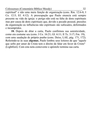 Colossenses (Comentário Bíblico Moody) 32 
espiritual" e não uma mera função de organização (cons. Rm. 12:6-8; I 
Co. 12:5; Ef. 4:12). A preocupação que Paulo enuncia está sempre 
presente na vida da igreja: o perigo não está na falta de dons espirituais 
mas por causa de dons espirituais que, devido a pecado pessoal, pressões 
da organização ou influências não espirituais são sufocados, deformados 
e incumpridos. 
18. Depois de ditar a carta, Paulo confirmou sua autenticidade, 
como era costume seu (cons. I Co. 16:21; Gl. 6:11; lI Ts. 3:17; Fm. 19), 
com uma saudação de próprio punho (cons. Deiss, LAE, pág. 171, 172). 
Referindo-se às suas algemas, Paulo lembra seus leitores de que "aquele 
que sofre por amor de Cristo tem o direito de falar em favor de Cristo" 
(Lightfoot). Com esta nota comovente o apóstolo termina sua carta. 
