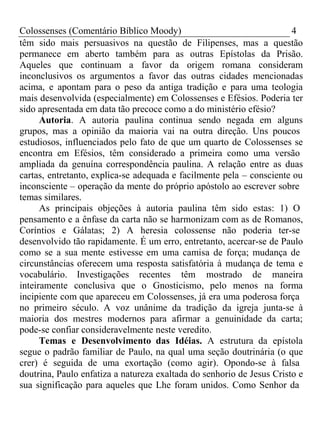 Colossenses (Comentário Bíblico Moody) 4 
têm sido mais persuasivos na questão de Filipenses, mas a questão 
permanece em aberto também para as outras Epístolas da Prisão. 
Aqueles que continuam a favor da origem romana consideram 
inconclusivos os argumentos a favor das outras cidades mencionadas 
acima, e apontam para o peso da antiga tradição e para uma teologia 
mais desenvolvida (especialmente) em Colossenses e Efésios. Poderia ter 
sido apresentada em data tão precoce como a do ministério efésio? 
Autoria. A autoria paulina continua sendo negada em alguns 
grupos, mas a opinião da maioria vai na outra direção. Uns poucos 
estudiosos, influenciados pelo fato de que um quarto de Colossenses se 
encontra em Efésios, têm considerado a primeira como uma versão 
ampliada da genuína correspondência paulina. A relação entre as duas 
cartas, entretanto, explica-se adequada e facilmente pela – consciente ou 
inconsciente – operação da mente do próprio apóstolo ao escrever sobre 
temas similares. 
As principais objeções à autoria paulina têm sido estas: 1) O 
pensamento e a ênfase da carta não se harmonizam com as de Romanos, 
Coríntios e Gálatas; 2) A heresia colossense não poderia ter-se 
desenvolvido tão rapidamente. É um erro, entretanto, acercar-se de Paulo 
como se a sua mente estivesse em uma camisa de força; mudança de 
circunstâncias oferecem uma resposta satisfatória à mudança de tema e 
vocabulário. Investigações recentes têm mostrado de maneira 
inteiramente conclusiva que o Gnosticismo, pelo menos na forma 
incipiente com que apareceu em Colossenses, já era uma poderosa força 
no primeiro século. A voz unânime da tradição da igreja junta-se à 
maioria dos mestres modernos para afirmar a genuinidade da carta; 
pode-se confiar consideravelmente neste veredito. 
Temas e Desenvolvimento das Idéias. A estrutura da epístola 
segue o padrão familiar de Paulo, na qual uma seção doutrinária (o que 
crer) é seguida de uma exortação (como agir). Opondo-se à falsa 
doutrina, Paulo enfatiza a natureza exaltada do senhorio de Jesus Cristo e 
sua significação para aqueles que Lhe foram unidos. Como Senhor da 
 