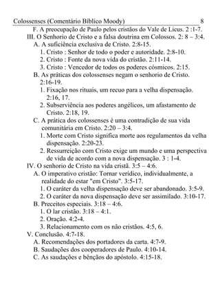 Colossenses (Comentário Bíblico Moody) 8 
F. A preocupação de Paulo pelos cristãos do Vale de Licus. 2 :1-7. 
III. O Senhorio de Cristo e a falsa doutrina em Colossos. 2: 8 – 3:4. 
A. A suficiência exclusiva de Cristo. 2:8-15. 
1. Cristo : Senhor de todo o poder e autoridade. 2:8-10. 
2. Cristo : Fonte da nova vida do cristão. 2:11-14. 
3. Cristo : Vencedor de todos os poderes cósmicos. 2:15. 
B. As práticas dos colossenses negam o senhorio de Cristo. 
2:16-19. 
1. Fixação nos rituais, um recuo para a velha dispensação. 
2:16, 17. 
2. Subserviência aos poderes angélicos, um afastamento de 
Cristo. 2:18, 19. 
C. A prática dos colossenses é uma contradição de sua vida 
comunitária em Cristo. 2:20 – 3:4. 
1. Morte com Cristo significa morte aos regulamentos da velha 
dispensação. 2:20-23. 
2. Ressurreição com Cristo exige um mundo e uma perspectiva 
de vida de acordo com a nova dispensação. 3 : 1-4. 
IV. O senhorio de Cristo na vida cristã. 3:5 – 4:6. 
A. O imperativo cristão: Tornar verídico, individualmente, a 
realidade do estar "em Cristo". 3:5-17. 
1. O caráter da velha dispensação deve ser abandonado. 3:5-9. 
2. O caráter da nova dispensação deve ser assimilado. 3:10-17. 
B. Preceitos especiais. 3:18 – 4:6. 
1. O lar cristão. 3:18 – 4:1. 
2. Oração. 4:2-4. 
3. Relacionamento com os não cristãos. 4:5, 6. 
V. Conclusão. 4:7-18. 
A. Recomendações dos portadores da carta. 4:7-9. 
B. Saudações dos cooperadores de Paulo. 4:10-14. 
C. As saudações e bênçãos do apóstolo. 4:15-18. 
 