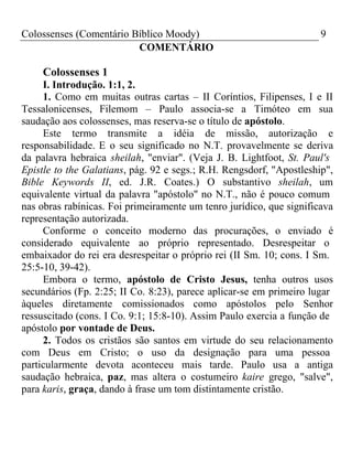 Colossenses (Comentário Bíblico Moody) 9 
COMENTÁRIO 
Colossenses 1 
I. Introdução. 1:1, 2. 
1. Como em muitas outras cartas – II Coríntios, Filipenses, I e II 
Tessalonicenses, Filemom – Paulo associa-se a Timóteo em sua 
saudação aos colossenses, mas reserva-se o título de apóstolo. 
Este termo transmite a idéia de missão, autorização e 
responsabilidade. E o seu significado no N.T. provavelmente se deriva 
da palavra hebraica sheilah, "enviar". (Veja J. B. Lightfoot, St. Paul's 
Epistle to the Galatians, pág. 92 e segs.; R.H. Rengsdorf, "Apostleship", 
Bible Keywords II, ed. J.R. Coates.) O substantivo sheilah, um 
equivalente virtual da palavra "apóstolo" no N.T., não é pouco comum 
nas obras rabínicas. Foi primeiramente um tenro jurídico, que significava 
representação autorizada. 
Conforme o conceito moderno das procurações, o enviado é 
considerado equivalente ao próprio representado. Desrespeitar o 
embaixador do rei era desrespeitar o próprio rei (II Sm. 10; cons. I Sm. 
25:5-10, 39-42). 
Embora o termo, apóstolo de Cristo Jesus, tenha outros usos 
secundários (Fp. 2:25; II Co. 8:23), parece aplicar-se em primeiro lugar 
àqueles diretamente comissionados como apóstolos pelo Senhor 
ressuscitado (cons. I Co. 9:1; 15:8-10). Assim Paulo exercia a função de 
apóstolo por vontade de Deus. 
2. Todos os cristãos são santos em virtude do seu relacionamento 
com Deus em Cristo; o uso da designação para uma pessoa 
particularmente devota aconteceu mais tarde. Paulo usa a antiga 
saudação hebraica, paz, mas altera o costumeiro kaire grego, "salve", 
para karis, graça, dando à frase um tom distintamente cristão. 
 