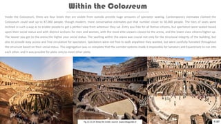 Within the Colosseum
Inside the Colosseum, there are four levels that are visible from outside provide huge amounts of spectator seating. Contemporary estimates claimed the
Colosseum could seat up to 87,000 people, though modern, more conservative estimates put that number closer to 50,000 people. The tiers of seats were
inclined in such a way as to enable people to get a perfect view from wherever they sat. Entry was free for all Roman citizens, but spectators were seated based
upon their social status and with distinct sections for men and women, with the most elite viewers closest to the arena, and the lower class citizens higher up.
The nearer you got to the arena the higher your social status. The vaulting within the arena was crucial not only for the structural integrity of the building, but
also to provide easy access and free circulation for spectators. Spectators were not free to walk anywhere they wanted, but were carefully funneled throughout
the structure based on their social status. This segregation was so complete that the corridor systems made it impossible for Senators and Equestrians to run into
each other, and it was possible for plebs only to meet other plebs.
P.07
Fig.12,13,14 Show the inside. source: www.italyguides.it
 