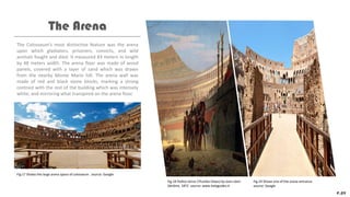 The Colosseum’s most distinctive feature was the arena
upon which gladiators, prisoners, convicts, and wild
animals fought and died. It measured 83 meters in length
by 48 meters width. The arena floor was made of wood
panels, covered with a layer of sand which was drawn
from the nearby Monte Mario hill. The arena wall was
made of red and black stone blocks, marking a strong
contrast with the rest of the building which was intensely
white, and mirroring what transpired on the arena floor.
The Arena
P.09
Fig.17 Shows the large arena space of colosseum . source: Google
Fig.18 Pollice Verso (Thumbs Down) by Jean-Léon
Gérôme, 1872. source: www.italyguides.it
Fig.19 Shows one of the arena entrance.
source: Google
 