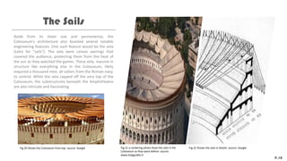 Aside from its sheer size and permanence, the
Colosseum's architecture also boasted several notable
engineering features. One such feature would be the vela
(Latin for "sails"). The vela were canvas awnings that
covered the audience, protecting them from the heat of
the sun as they watched the games. These vela, massive in
structure like everything else in the Colosseum, likely
required a thousand men, all sailors from the Roman navy,
to control. While the vela capped off the very top of the
Colosseum, the substructures beneath the Amphitheatre
are also intricate and fascinating.
The Sails
P.10
Fig.20 Shows the Colosseum from top. source: Google Fig.21 a rendering photo show the sails in the
Colosseum as they were before. source:
www.italyguides.it
Fig.22 Shows the sails in details. source: Google
 