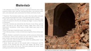 * The colosseum was all white, covered in splendid travertine stone slabs.
travertine blocks were used for load-bearing pillars, and external walls,
stairs, and radial walls were constructed from blocks and bricks of tufa.
* Travertine: The limestone which was used in the main pillars and walls
were strong and brought from Tibur. It was generally white or yellow.
* Tuff: Tuff is softer than travertine and it brings elasticity. However; since
it was not resistant to the fire, the damage was bigger in cases of big fires
in Colosseum.
* Concrete: Concrete was invented by the Romans. It was cheap, quick to
make, and easy to use. Big lumps of heavy rubble were used in the
Colosseum’s foundations. Small lumps of light rubble were used in the
upper walls.
* Bricks: Bricks were mixed with water, sand and tiles.
* Iron / Bronze Clamps: In order to bind stones together these clamps were
used.
* Marble: Marble is used both in decoration and the entrances of the cavea
in Colosseum. Some of the columns are also made of marble. The first
three marble rows were for the nobles and special guests.
* Lime: Lime was used as binder for the cement by adding water. It was
made of limestone which is heated.
* Stone: Stone was used on the outside walls of Colosseum and the
sections of the building that took the most weight. Big lifting cranes
hoisted stone blocks into the air. They were powered by roman slaves
walking around and around a treadwheel.
Materials
P.11
Fig.23 Shows one of materials used in colosseum. source: colosseumrometickets
 