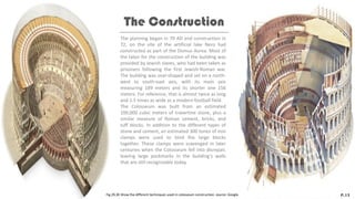 The planning began in 70 AD and construction in
72, on the site of the artificial lake Nero had
constructed as part of the Domus Aurea. Most of
the labor for the construction of the building was
provided by Jewish slaves, who had been taken as
prisoners following the first Jewish-Roman war.
The building was oval-shaped and set on a north-
west to south-east axis, with its main axis
measuring 189 meters and its shorter one 156
meters. For reference, that is almost twice as long
and 1.5 times as wide as a modern football field.
The Colosseum was built from an estimated
100,000 cubic meters of travertine stone, plus a
similar measure of Roman cement, bricks, and
tuff blocks. In addition to the different types of
stone and cement, an estimated 300 tones of iron
clamps were used to bind the large blocks
together. These clamps were scavenged in later
centuries when the Colosseum fell into disrepair,
leaving large pockmarks in the building’s walls
that are still recognizable today.
The Construction
P.13
Fig.29,30 Show the different techniques used in colosseum construction. source: Google
 