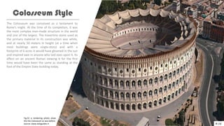 The Colosseum was conceived as a testament to
Rome’s might. At the time of its completion, it was
the most complex man-made structure in the world
and one of the largest. The travertine stone used as
the primary material in its construction was white,
and at nearly 50 meters in height (at a time when
most buildings were single-story) and with a
footprint of 6 acres it would have gleamed in the sun
and inspired awe in anyone who laid eyes upon it. Its
effect on an ancient Roman viewing it for the first
time would have been the same as standing at the
foot of the Empire State building today.
Colosseum Style
P.15
Fig.32 a rendering photo show
the the Colosseum as was before.
source: www.italyguides.it
 