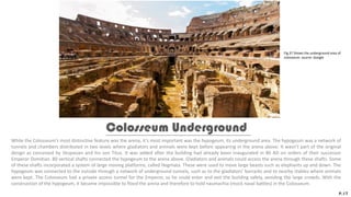 While the Colosseum’s most distinctive feature was the arena, it’s most important was the hypogeum, its underground area. The hypogeum was a network of
tunnels and chambers distributed in two levels where gladiators and animals were kept before appearing in the arena above. It wasn’t part of the original
design as conceived by Vespasian and his son Titus. It was added after the building had already been inaugurated in 80 AD on orders of their successor
Emperor Domitian. 80 vertical shafts connected the hypogeum to the arena above. Gladiators and animals could access the arena through these shafts. Some
of these shafts incorporated a system of large moving platforms, called Hegmata. These were used to move large beasts such as elephants up and down. The
hypogeum was connected to the outside through a network of underground tunnels, such as to the gladiators’ barracks and to nearby stables where animals
were kept. The Colosseum had a private access tunnel for the Emperor, so he could enter and exit the building safely, avoiding the large crowds. With the
construction of the hypogeum, it became impossible to flood the arena and therefore to hold naumachia (mock naval battles) in the Colosseum.
Colosseum Underground
P.17
Fig.37 Shows the underground area of
colosseum. source: Google
 