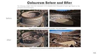 Before
After
The following images show the Colosseum in its complete form thousands of years ago, based on the
perception of archaeologists
Colosseum Before and After
P.21
Fig.42 a rendering photo show the the Colosseum as was before. source: www.italyguides.it
Fig.43 photo show the the Colosseum as it is nowadays. Source: www.italyguides.it
 