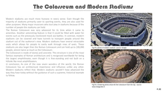 Modern stadiums are much more humane in every sense. Even though the
majority of stadiums primarily cater to sporting events, they are also used for
other purposes. Many major musicians who tour play in stadiums because of the
number of people the stadiums can hold.
The Roman Colosseum was very advanced for its time when it came to
amenities. Another astonishing feature is that it could be filled with water for
events such as the previously mentioned mock sea battles. In contrast, modern
stadiums can be covered and have tunnels to transport people around the
stadium out of the audience's view. Modern stadiums have several retractable
seats which allows for people to easily walk through rows of seats. These
stadiums are also larger than the Roman Colosseum and can hold up to 100,000
people, almost twice as much as the Colosseum.
The Colosseum is made of stones and concrete. This structure is one of the most
famous examples of Roman architecture and is recognized worldwide for being
the largest amphitheater, even though it is free-standing and not built on a
hillside like most amphitheaters.
In conclusion, As one of the new seven wonders of the world, the Roman
Colosseum has an architectural importance and influence unlike any other.
Modern stadiums reflect that. Modern stadiums wouldn't have advanced the
way they have today without the guidance of such a supreme, historical example
to follow.
The Colosseum and Modern Stadiums
P.22
Fig.44 a photo of modern stadium. source: Google
Fig.45 a rendering photo show the the Colosseum from the top. source:
www.italyguides.it
 