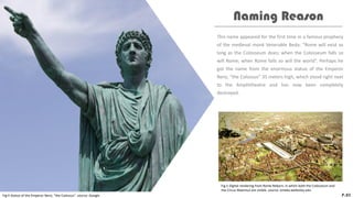 This name appeared for the first time in a famous prophecy
of the medieval monk Venerable Beda: “Rome will exist as
long as the Colosseum does; when the Colosseum falls so
will Rome; when Rome falls so will the world”. Perhaps he
got the name from the enormous statue of the Emperor
Nero, “the Colossus” 35 meters high, which stood right next
to the Amphitheatre and has now been completely
destroyed.
Naming Reason
P.03
Fig.4 Statue of the Emperor Nero, “the Colossus”. source: Google
Fig.5 Digital rendering from Rome Reborn, in which both the Colosseum and
the Circus Maximus are visible. source: omeka.wellesley.edu
 