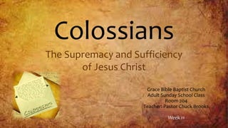 Colossians
The Supremacy and Sufficiency
of Jesus Christ
Grace Bible Baptist Church
Adult Sunday School Class
Room 204
Teacher: Pastor Chuck Brooks
Week 11
 
