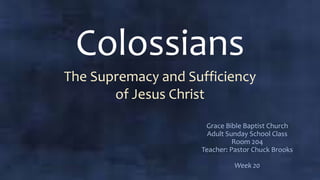 Colossians
The Supremacy and Sufficiency
of Jesus Christ
Grace Bible Baptist Church
Adult Sunday School Class
Room 204
Teacher: Pastor Chuck Brooks
Week 20
 