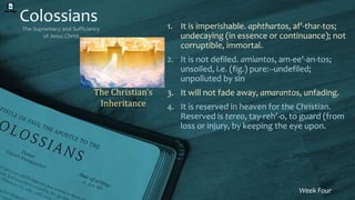 Colossians
The Supremacy and Sufficiency
of Jesus Christ
Week Four
1. It is imperishable. aphthartos, af'-thar-tos;
undecaying (in essence or continuance); not
corruptible, immortal.
2. It is not defiled. amiantos, am-ee'-an-tos;
unsoiled, i.e. (fig.) pure:--undefiled;
unpolluted by sin
3. It will not fade away, amarantos, unfading.
4. It is reserved in heaven for the Christian.
Reserved is tereo, tay-reh’-o, to guard (from
loss or injury, by keeping the eye upon.
The Christian’s
Inheritance
