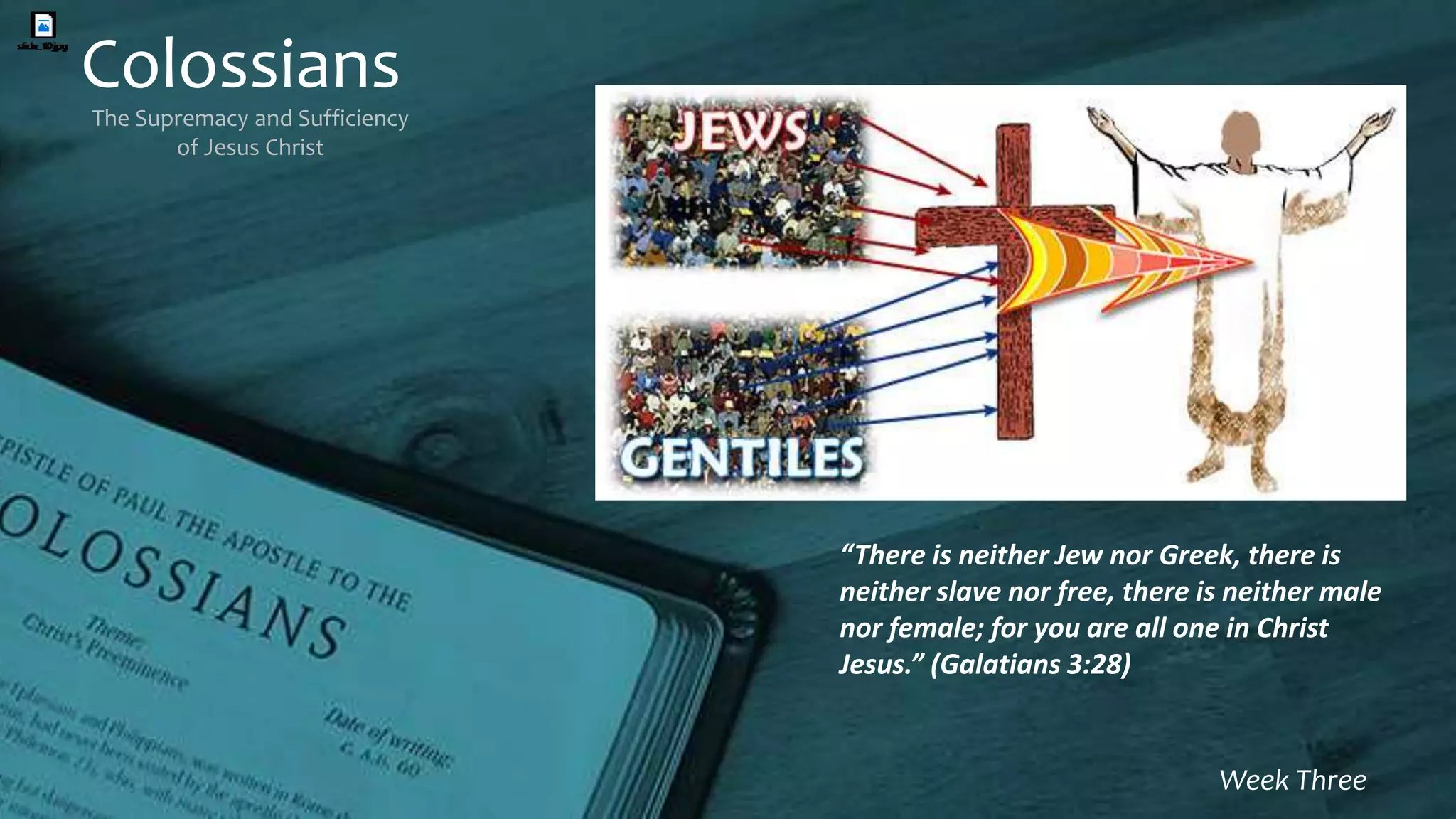 Colossians
The Supremacy and Sufficiency
of Jesus Christ
Week Three
“There is neither Jew nor Greek, there is
neither slave nor free, there is neither male
nor female; for you are all one in Christ
Jesus.” (Galatians 3:28)
 