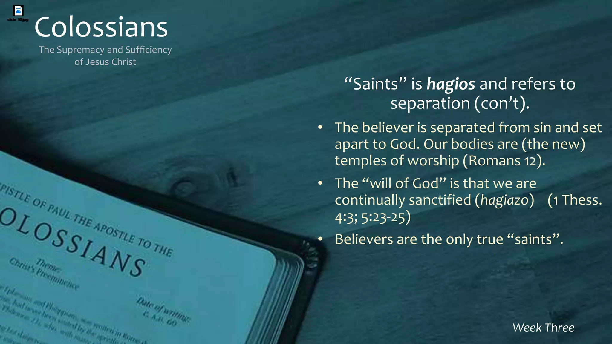 Colossians
The Supremacy and Sufficiency
of Jesus Christ
Week Three
“Saints” is hagios and refers to
separation (con’t).
• The believer is separated from sin and set
apart to God. Our bodies are (the new)
temples of worship (Romans 12).
• The “will of God” is that we are
continually sanctified (hagiazo) (1 Thess.
4:3; 5:23-25)
• Believers are the only true “saints”.
 