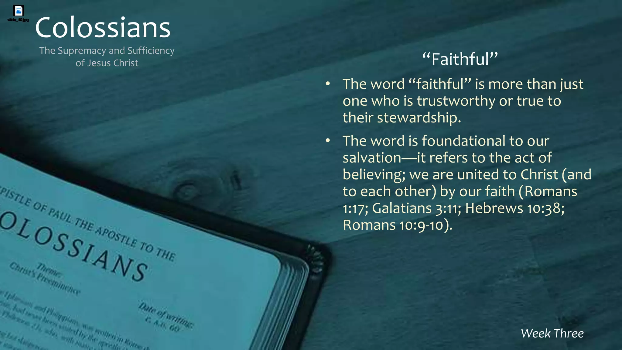 Colossians
The Supremacy and Sufficiency
of Jesus Christ
Week Three
“Faithful”
• The word “faithful” is more than just
one who is trustworthy or true to
their stewardship.
• The word is foundational to our
salvation—it refers to the act of
believing; we are united to Christ (and
to each other) by our faith (Romans
1:17; Galatians 3:11; Hebrews 10:38;
Romans 10:9-10).
 