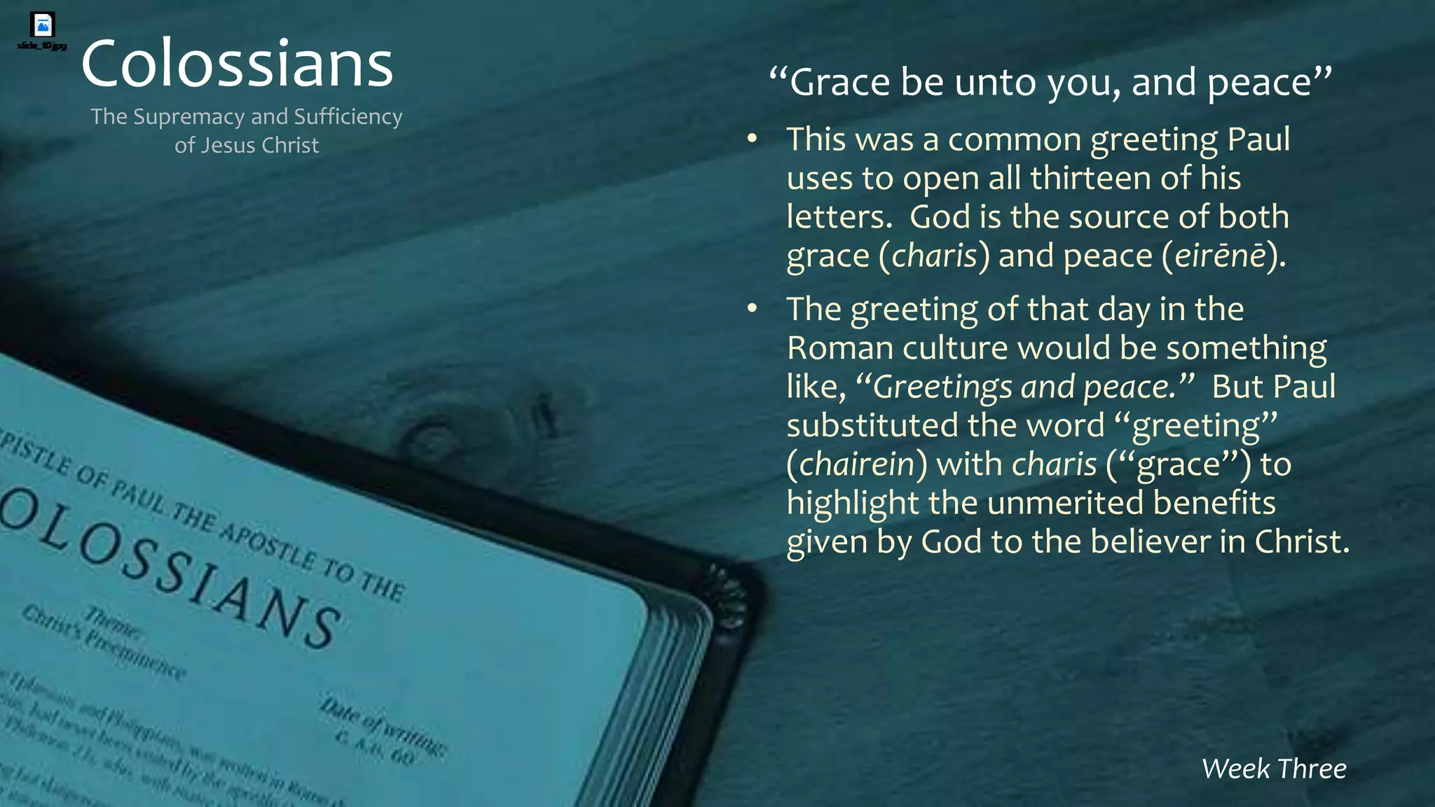 Colossians
The Supremacy and Sufficiency
of Jesus Christ
Week Three
“Grace be unto you, and peace”
• This was a common greeting Paul
uses to open all thirteen of his
letters. God is the source of both
grace (charis) and peace (eirēnē).
• The greeting of that day in the
Roman culture would be something
like, “Greetings and peace.” But Paul
substituted the word “greeting”
(chairein) with charis (“grace”) to
highlight the unmerited benefits
given by God to the believer in Christ.
 